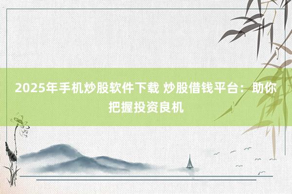 2025年手機炒股軟件下載 炒股借錢平臺：助你把握投資良機