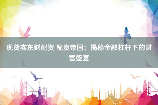 現(xiàn)貨鑫東財(cái)配資 配資帝國(guó)：揭秘金融杠桿下的財(cái)富盛宴