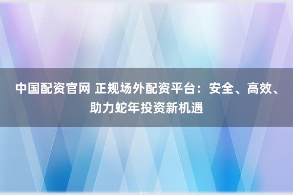 中國配資官網(wǎng) 正規(guī)場外配資平臺：安全、高效、助力蛇年投資新機遇