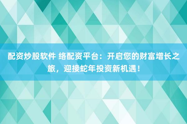 配資炒股軟件 絡(luò)配資平臺：開啟您的財富增長之旅，迎接蛇年投資新機遇！