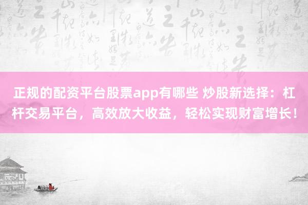 正規(guī)的配資平臺(tái)股票app有哪些 炒股新選擇：杠桿交易平臺(tái)，高效放大收益，輕松實(shí)現(xiàn)財(cái)富增長(zhǎng)！