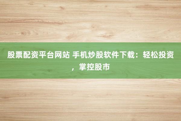 股票配資平臺網(wǎng)站 手機炒股軟件下載：輕松投資，掌控股市