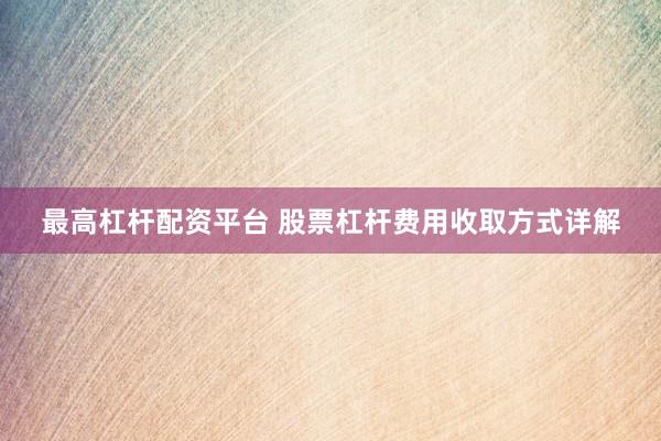 最高杠桿配資平臺(tái) 股票杠桿費(fèi)用收取方式詳解