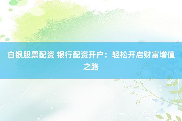 白銀股票配資 銀行配資開戶：輕松開啟財富增值之路