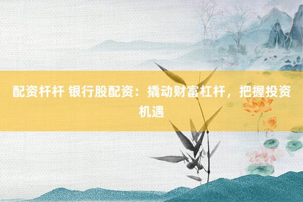 配資桿桿 銀行股配資：撬動財富杠桿，把握投資機遇