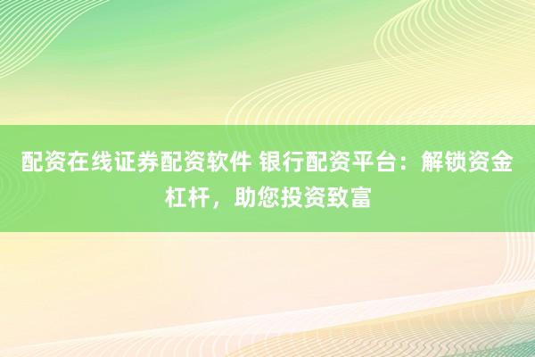 配資在線證券配資軟件 銀行配資平臺：解鎖資金杠桿，助您投資致富
