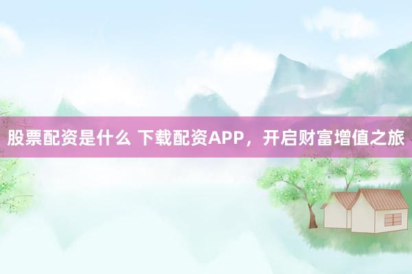 股票配資是什么 下載配資APP，開啟財富增值之旅