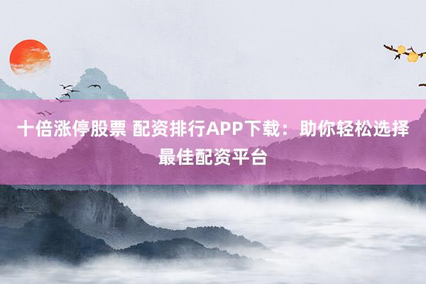 十倍漲停股票 配資排行APP下載：助你輕松選擇最佳配資平臺