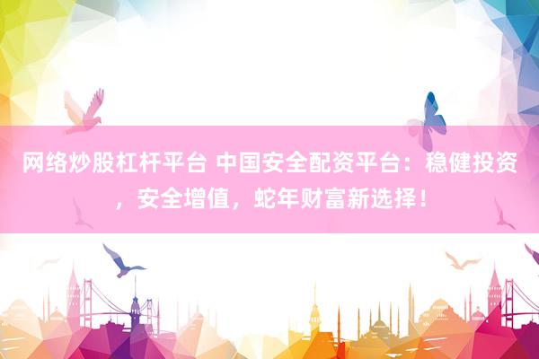 網(wǎng)絡炒股杠桿平臺 中國安全配資平臺：穩(wěn)健投資，安全增值，蛇年財富新選擇！