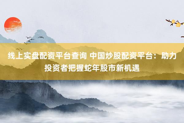 線上實盤配資平臺查詢 中國炒股配資平臺：助力投資者把握蛇年股市新機遇