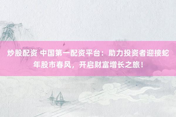炒股配資 中國第一配資平臺：助力投資者迎接蛇年股市春風，開啟財富增長之旅！