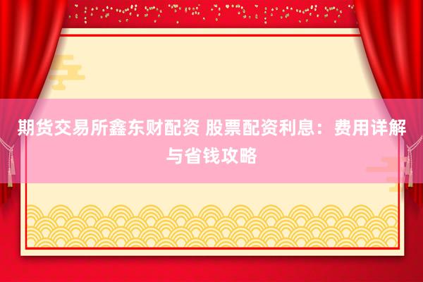期貨交易所鑫東財配資 股票配資利息：費用詳解與省錢攻略