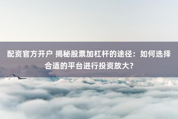 配資官方開戶 揭秘股票加杠桿的途徑：如何選擇合適的平臺(tái)進(jìn)行投資放大？
