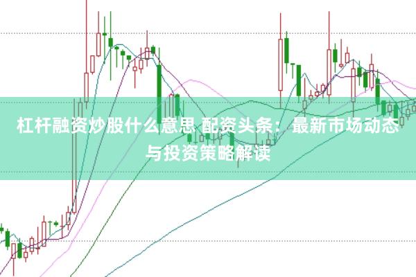 杠桿融資炒股什么意思 配資頭條：最新市場(chǎng)動(dòng)態(tài)與投資策略解讀