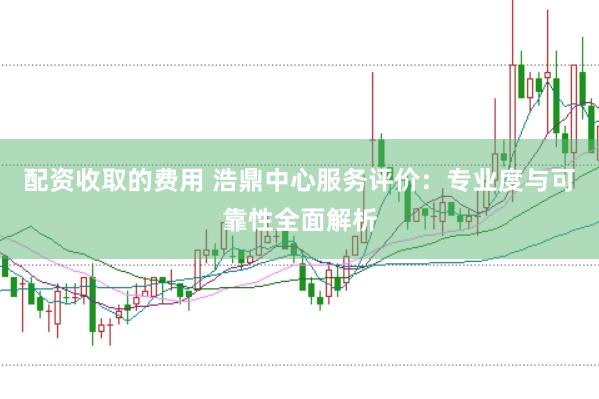 配資收取的費(fèi)用 浩鼎中心服務(wù)評(píng)價(jià)：專業(yè)度與可靠性全面解析